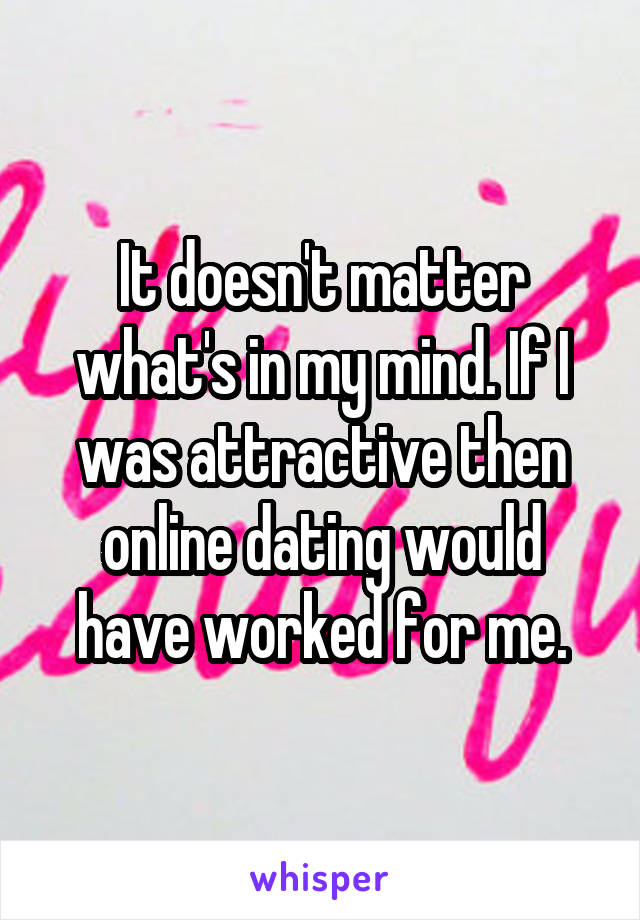 It doesn't matter what's in my mind. If I was attractive then online dating would have worked for me.