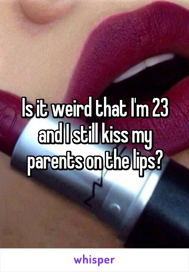 Is it weird that I'm 23 and I still kiss my parents on the lips?