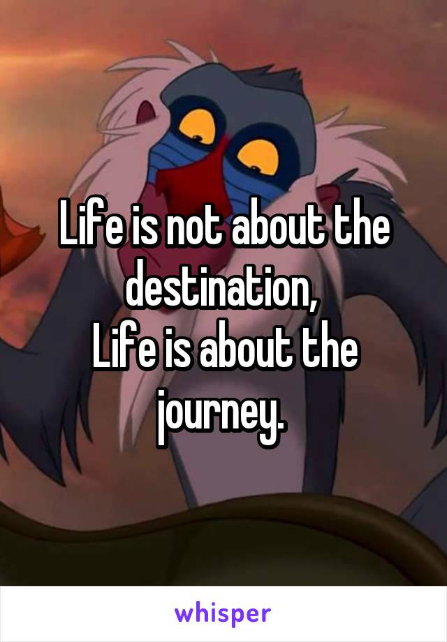 Life is not about the destination, 
Life is about the journey. 