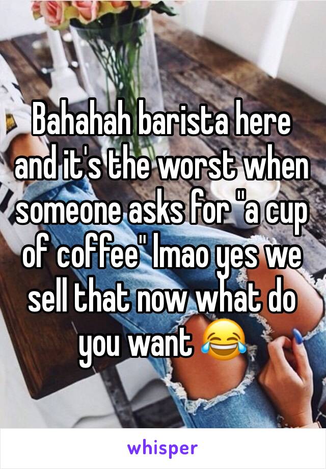 Bahahah barista here and it's the worst when someone asks for "a cup of coffee" lmao yes we sell that now what do you want 😂