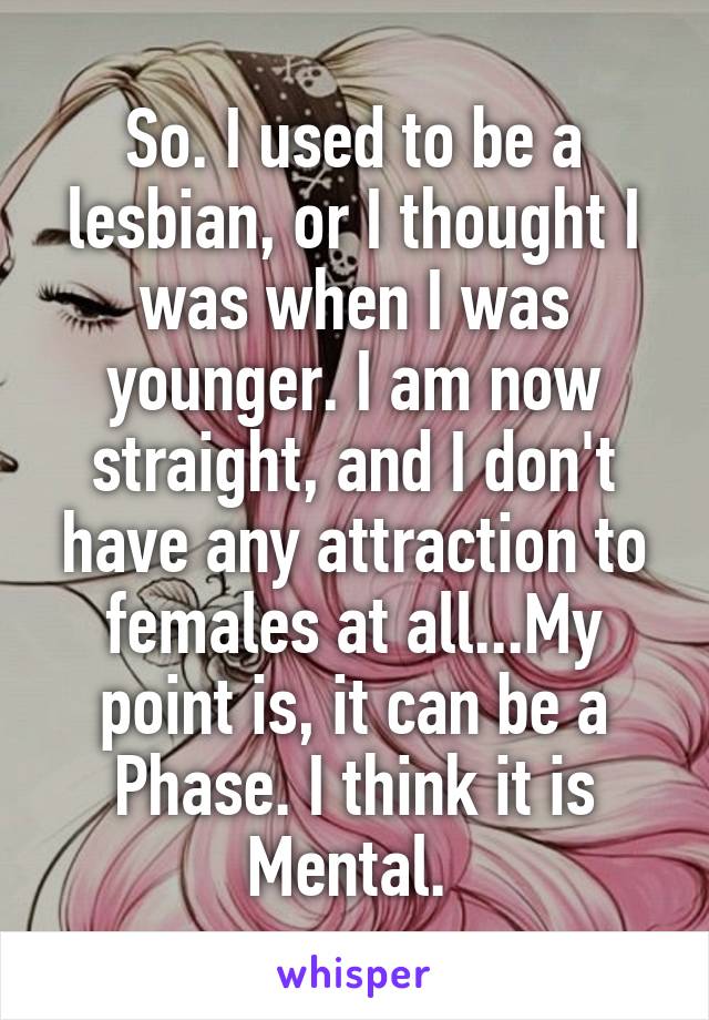 So. I used to be a lesbian, or I thought I was when I was younger. I am now straight, and I don't have any attraction to females at all...My point is, it can be a Phase. I think it is Mental. 