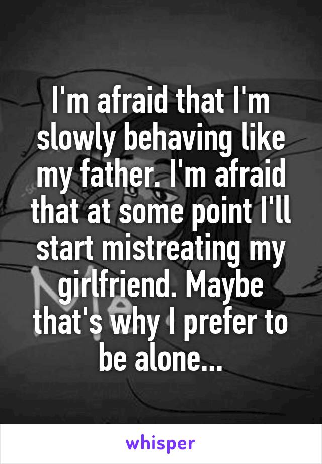 I'm afraid that I'm slowly behaving like my father. I'm afraid that at some point I'll start mistreating my girlfriend. Maybe that's why I prefer to be alone...
