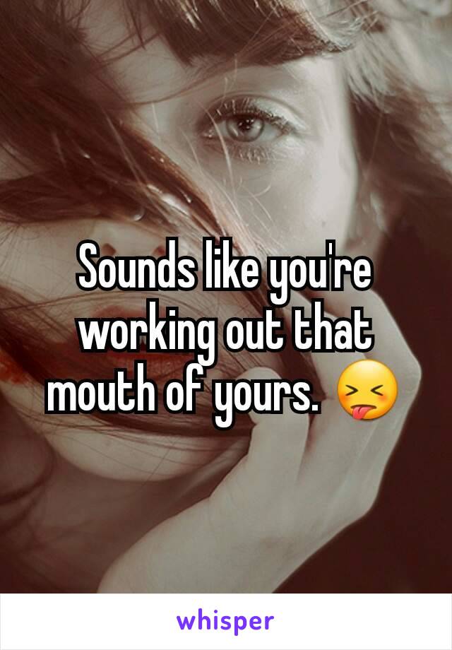Sounds like you're working out that mouth of yours. 😝