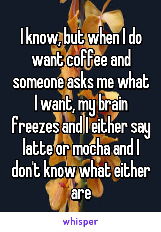 I know, but when I do want coffee and someone asks me what I want, my brain freezes and I either say latte or mocha and I don't know what either are