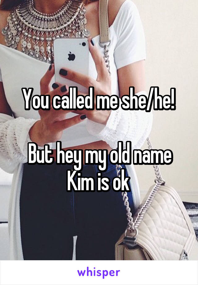 You called me she/he! 

But hey my old name Kim is ok 