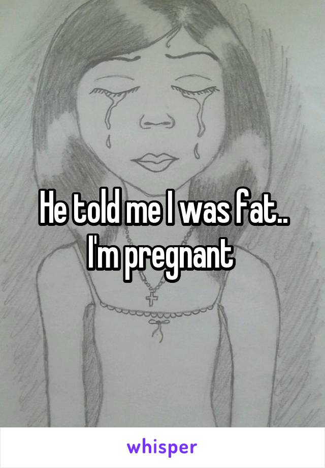 He told me I was fat.. I'm pregnant 