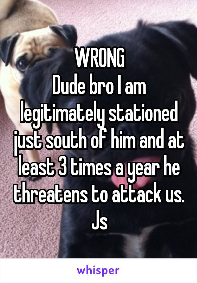 WRONG
Dude bro I am legitimately stationed just south of him and at least 3 times a year he threatens to attack us. Js