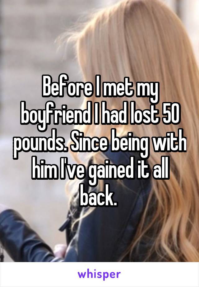 Before I met my boyfriend I had lost 50 pounds. Since being with him I've gained it all back. 