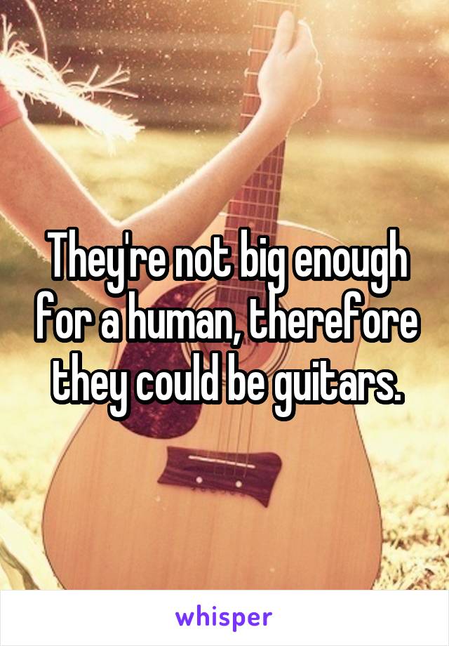 They're not big enough for a human, therefore they could be guitars.
