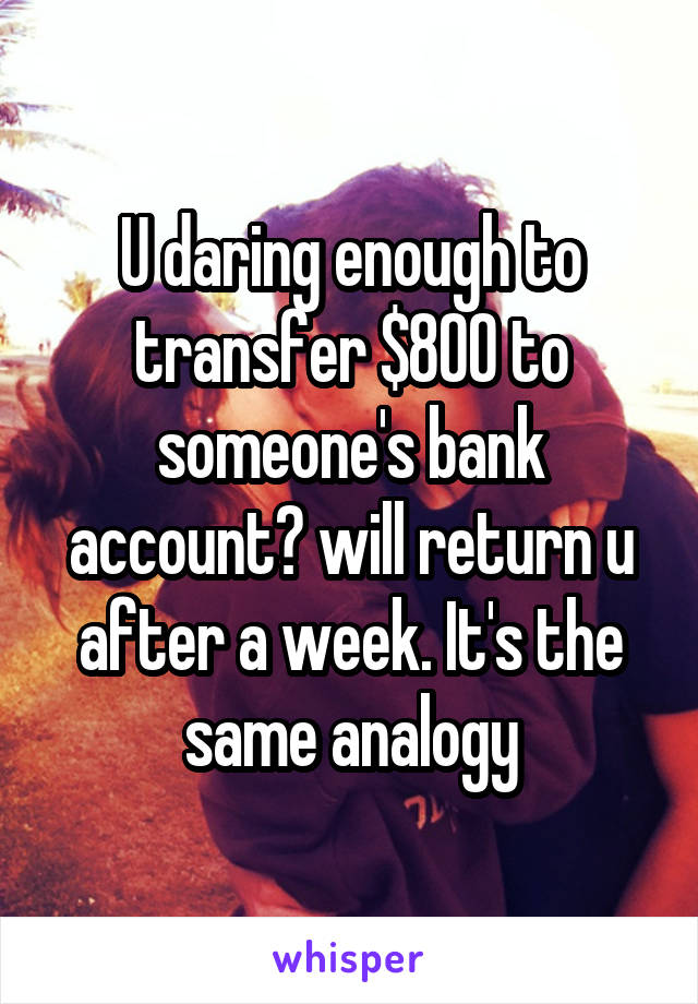 U daring enough to transfer $800 to someone's bank account? will return u after a week. It's the same analogy