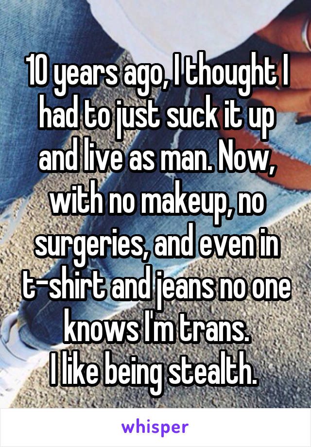 10 years ago, I thought I had to just suck it up and live as man. Now, with no makeup, no surgeries, and even in t-shirt and jeans no one knows I'm trans.
I like being stealth. 
