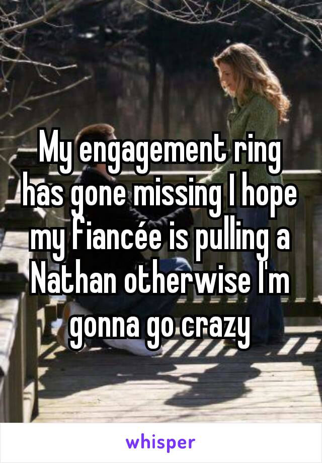 My engagement ring has gone missing I hope my fiancée is pulling a Nathan otherwise I'm gonna go crazy