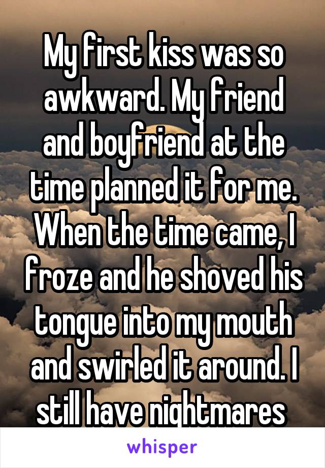 My first kiss was so awkward. My friend and boyfriend at the time planned it for me. When the time came, I froze and he shoved his tongue into my mouth and swirled it around. I still have nightmares 