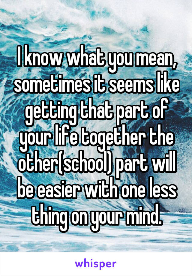 I know what you mean, sometimes it seems like getting that part of your life together the other(school) part will be easier with one less thing on your mind.
