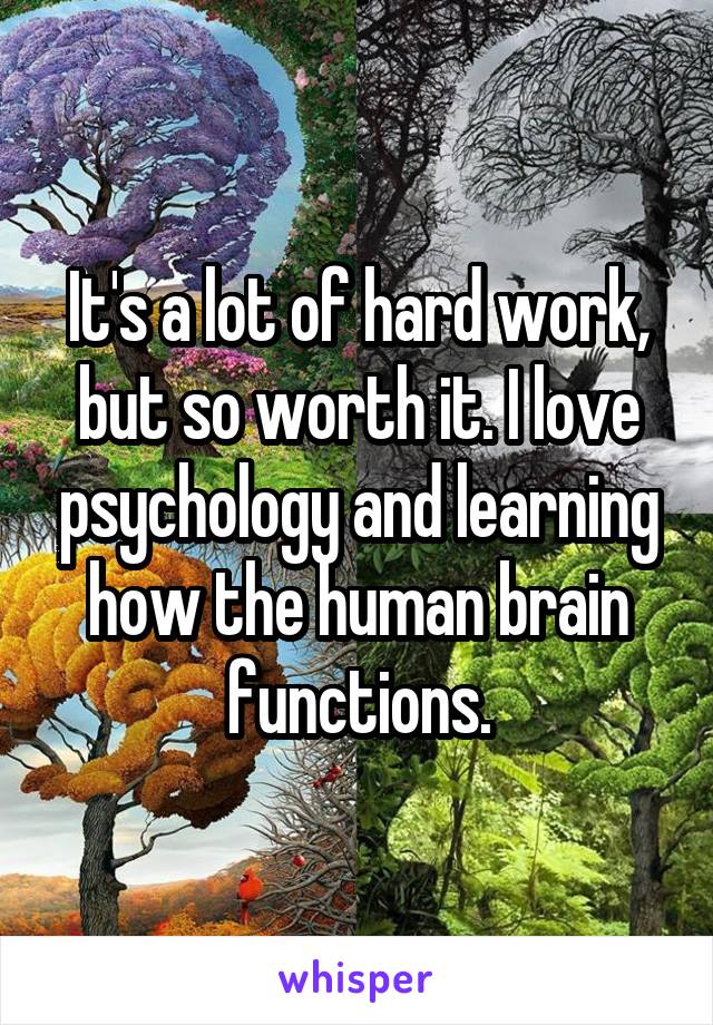 It's a lot of hard work, but so worth it. I love psychology and learning how the human brain functions.