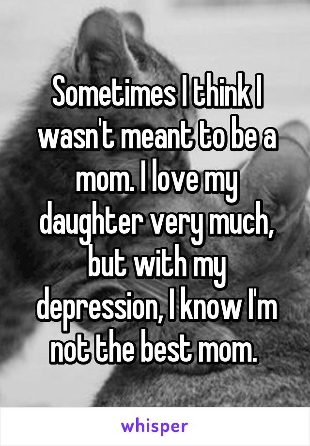 Sometimes I think I wasn't meant to be a mom. I love my daughter very much, but with my depression, I know I'm not the best mom. 