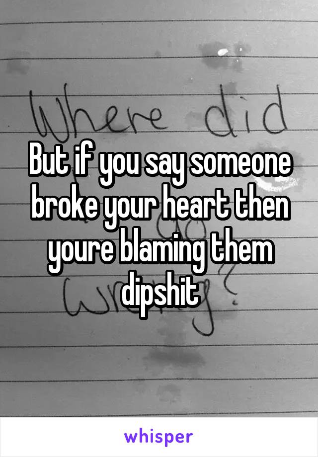 But if you say someone broke your heart then youre blaming them dipshit