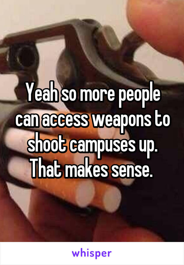 Yeah so more people can access weapons to shoot campuses up. That makes sense. 