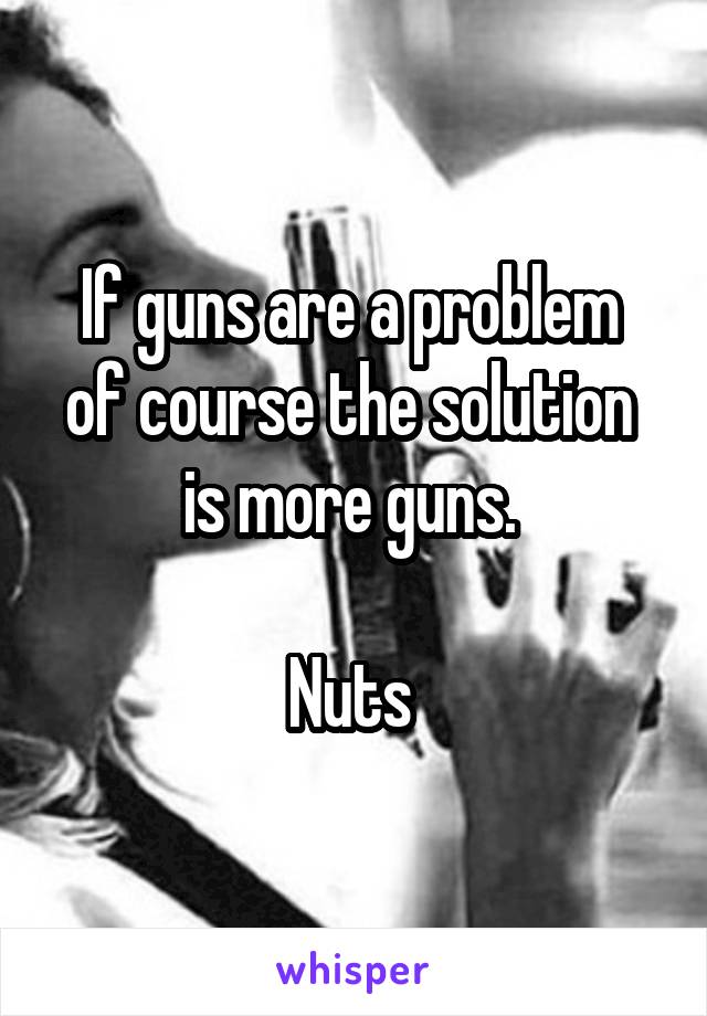 If guns are a problem 
of course the solution 
is more guns. 

Nuts 