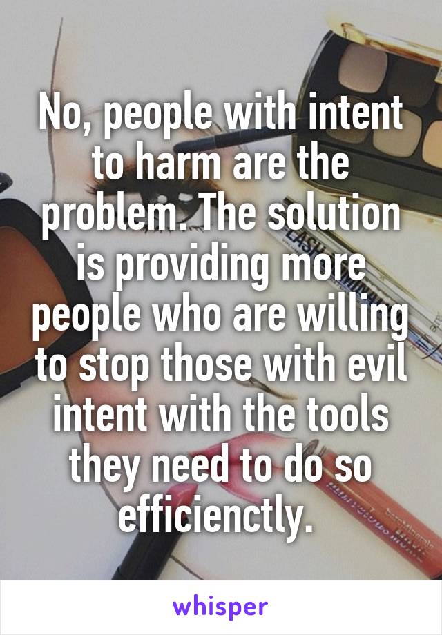 No, people with intent to harm are the problem. The solution is providing more people who are willing to stop those with evil intent with the tools they need to do so efficienctly. 