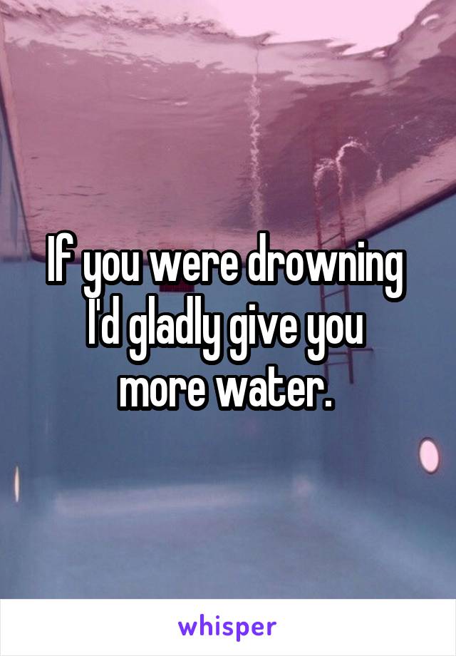 If you were drowning 
I'd gladly give you 
more water. 