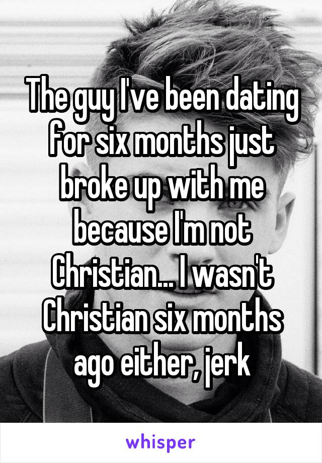 The guy I've been dating for six months just broke up with me because I'm not Christian... I wasn't Christian six months ago either, jerk