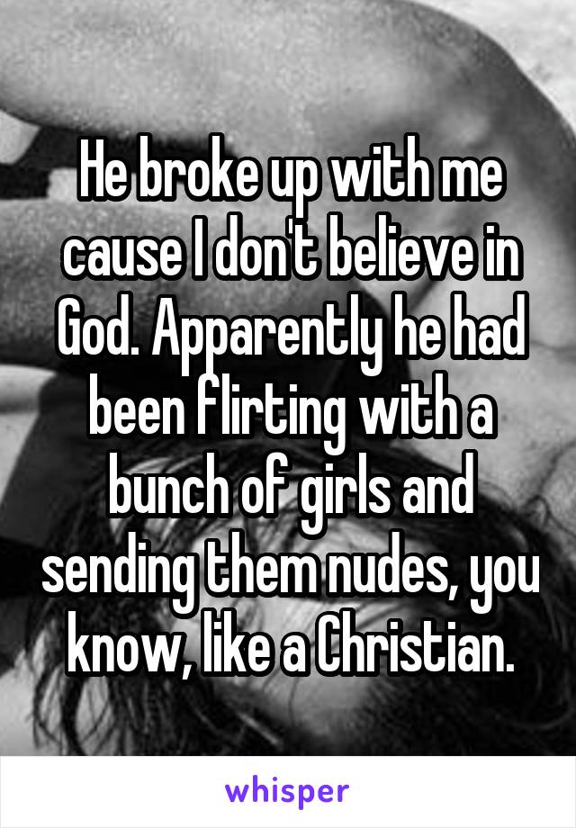 He broke up with me cause I don't believe in God. Apparently he had been flirting with a bunch of girls and sending them nudes, you know, like a Christian.