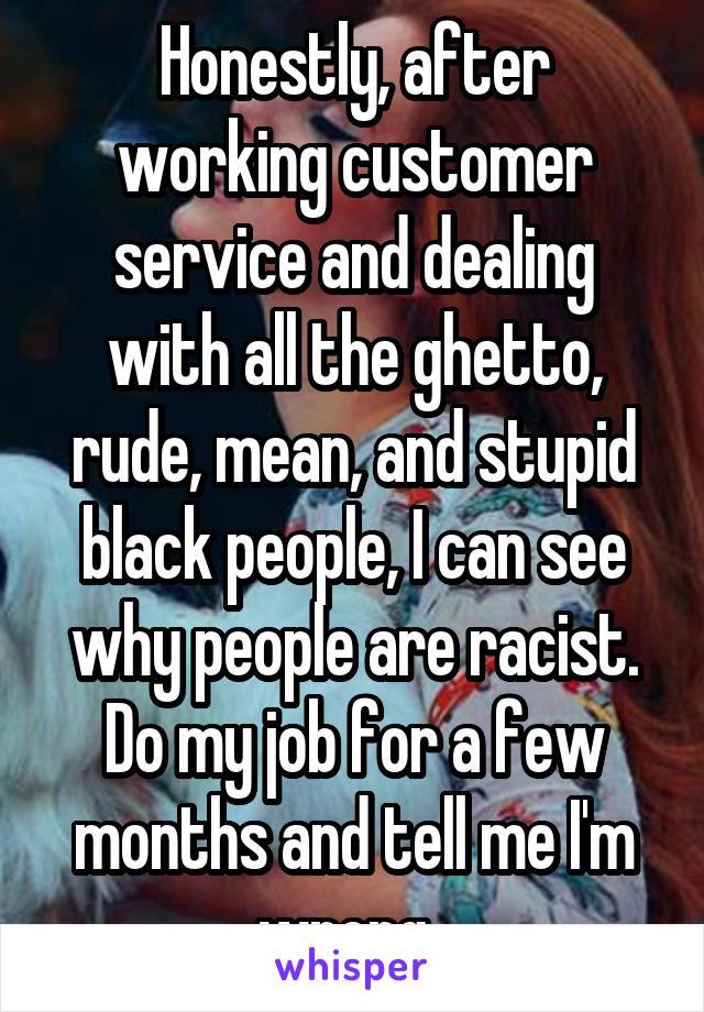 Honestly, after working customer service and dealing with all the ghetto, rude, mean, and stupid black people, I can see why people are racist. Do my job for a few months and tell me I'm wrong. 