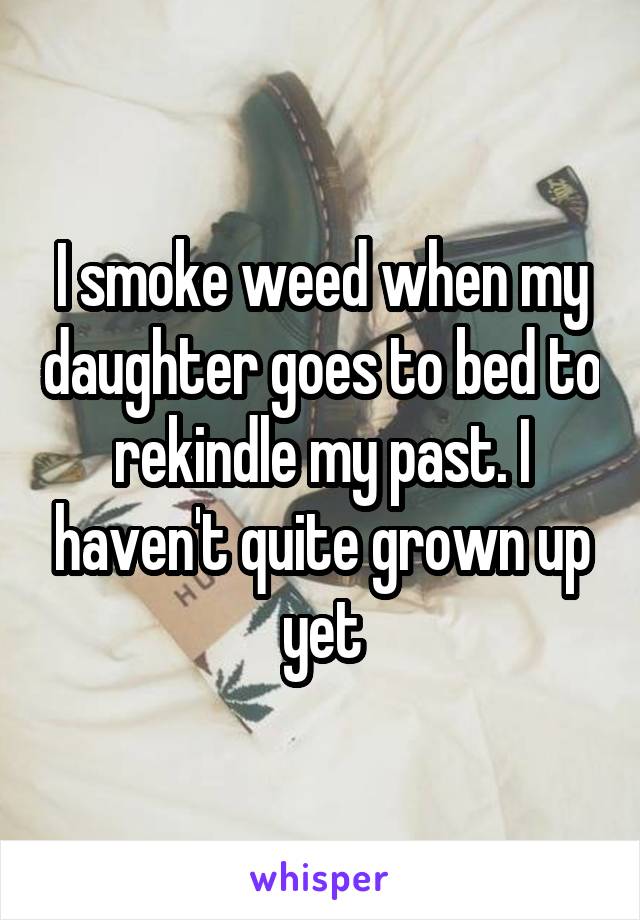 I smoke weed when my daughter goes to bed to rekindle my past. I haven't quite grown up yet