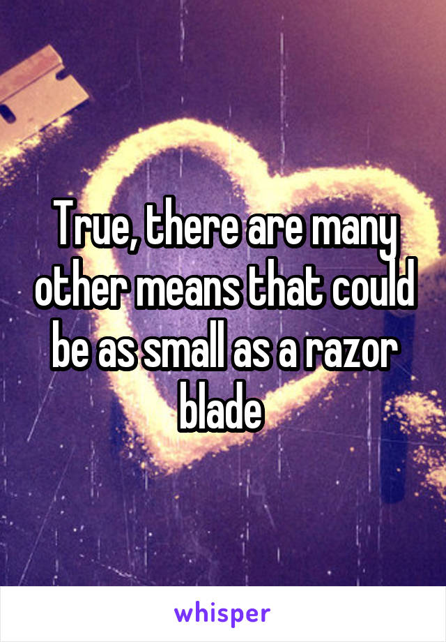 True, there are many other means that could be as small as a razor blade 