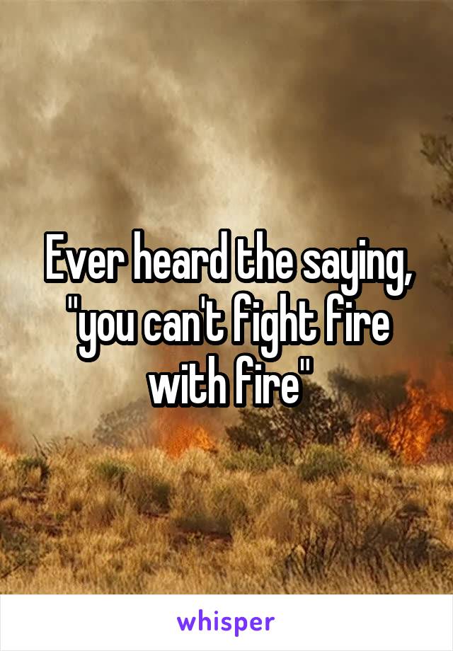 Ever heard the saying, "you can't fight fire with fire"