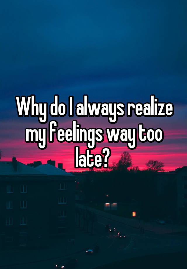 why-do-i-always-realize-my-feelings-way-too-late