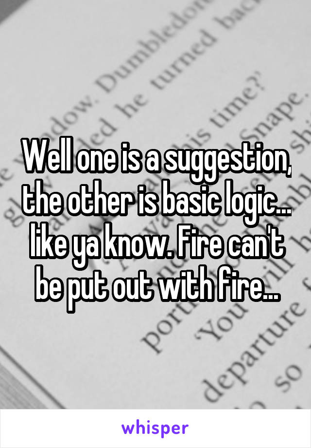 Well one is a suggestion, the other is basic logic... like ya know. Fire can't be put out with fire...