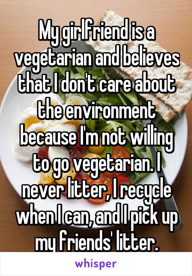 My girlfriend is a vegetarian and believes that I don't care about the environment because I'm not willing to go vegetarian. I never litter, I recycle when I can, and I pick up my friends' litter.