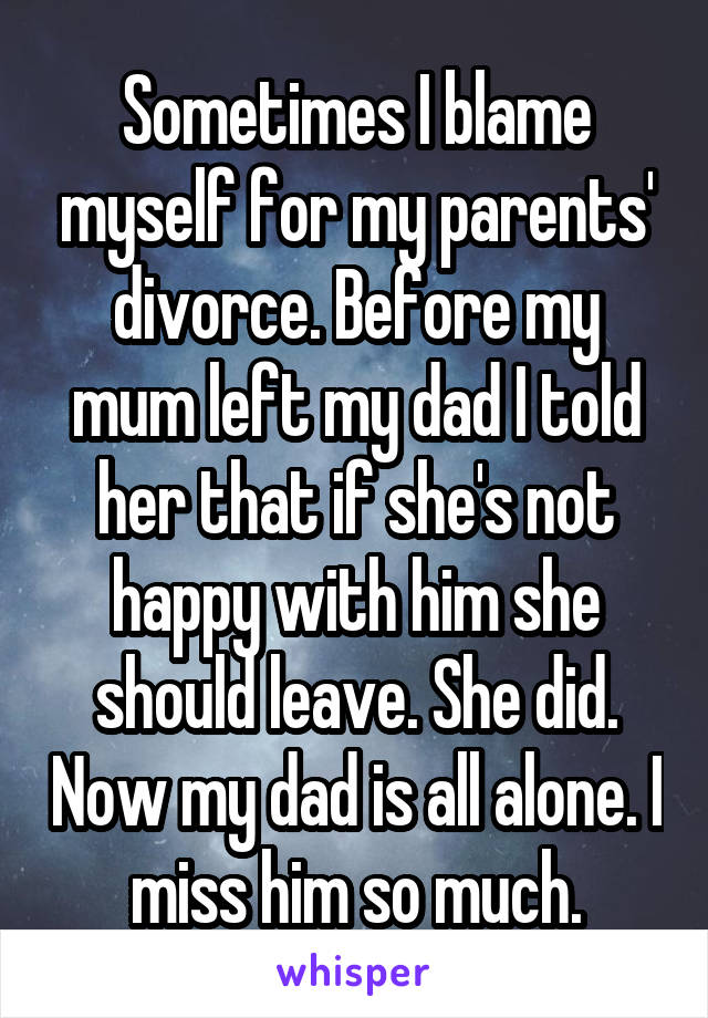 Sometimes I blame myself for my parents' divorce. Before my mum left my dad I told her that if she's not happy with him she should leave. She did. Now my dad is all alone. I miss him so much.