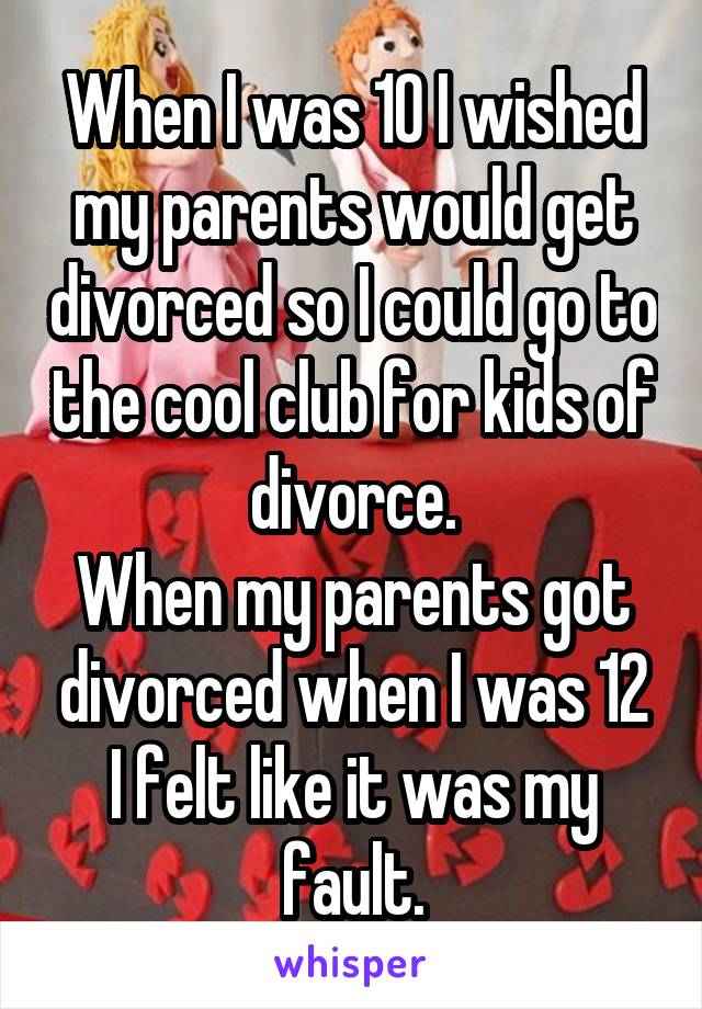 When I was 10 I wished my parents would get divorced so I could go to the cool club for kids of divorce.
When my parents got divorced when I was 12 I felt like it was my fault.