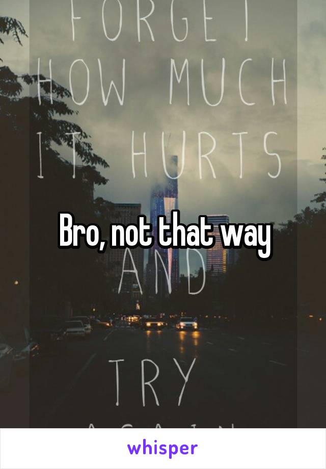 Bro, not that way