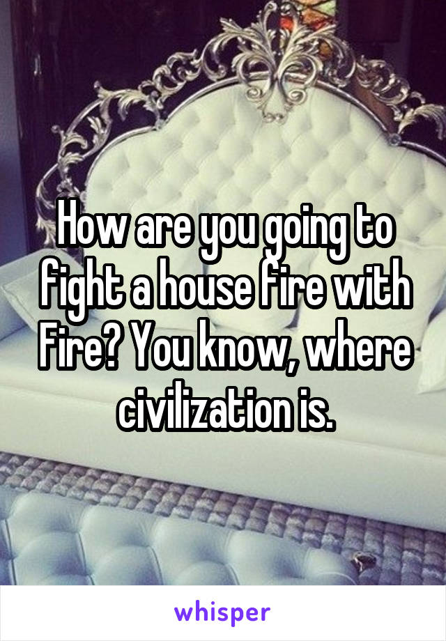 How are you going to fight a house fire with Fire? You know, where civilization is.