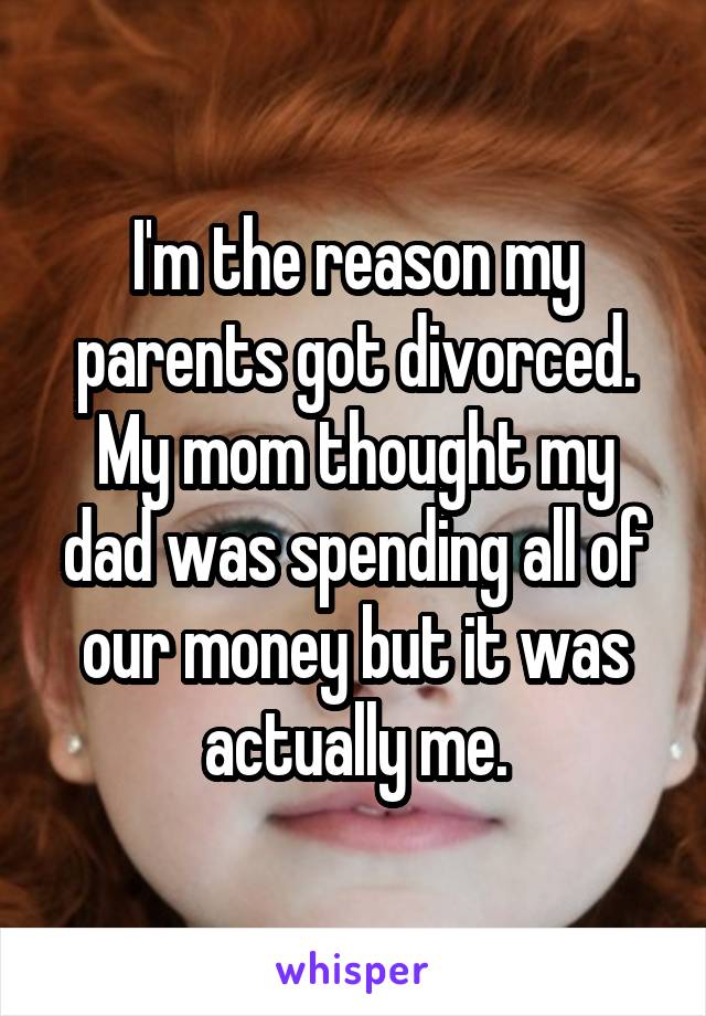 I'm the reason my parents got divorced. My mom thought my dad was spending all of our money but it was actually me.