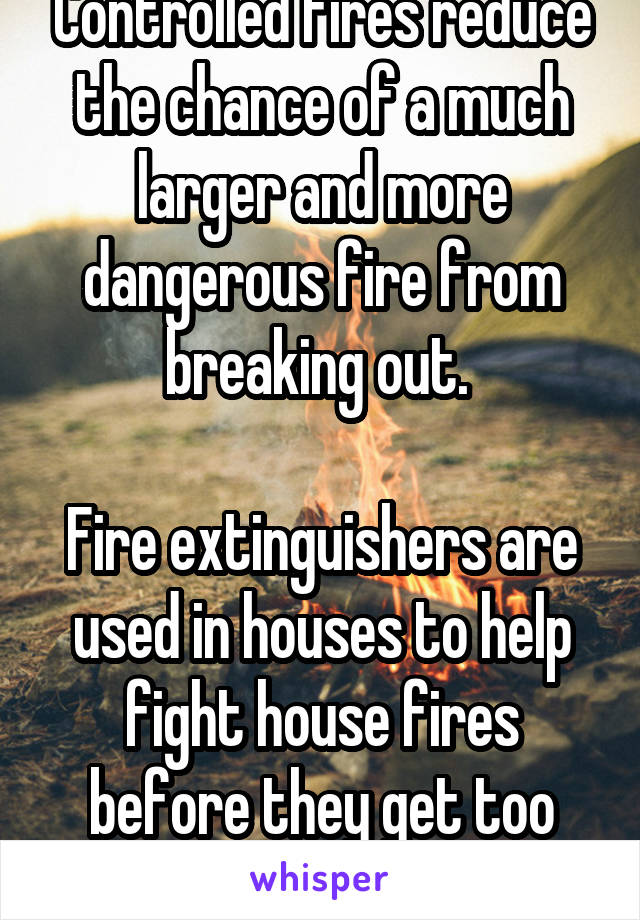 Controlled fires reduce the chance of a much larger and more dangerous fire from breaking out. 

Fire extinguishers are used in houses to help fight house fires before they get too bad. 