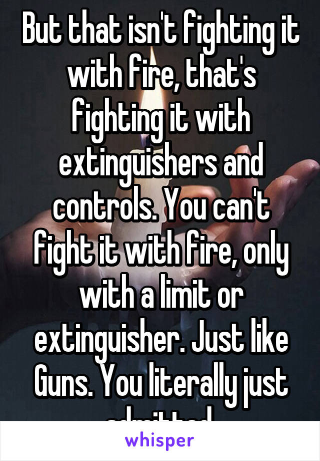 But that isn't fighting it with fire, that's fighting it with extinguishers and controls. You can't fight it with fire, only with a limit or extinguisher. Just like Guns. You literally just admitted.