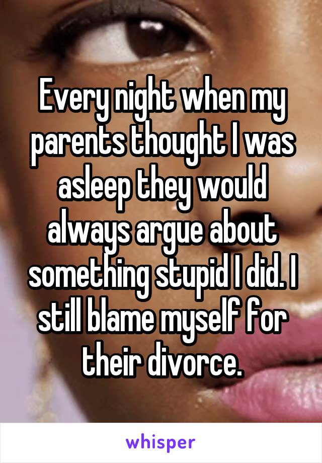 Every night when my parents thought I was asleep they would always argue about something stupid I did. I still blame myself for their divorce.
