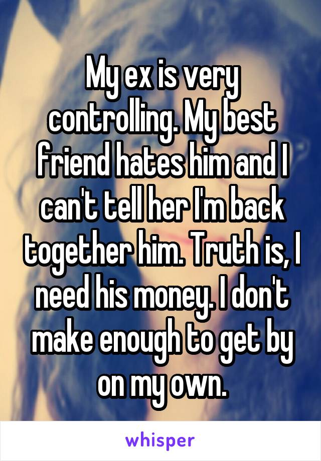 My ex is very controlling. My best friend hates him and I can't tell her I'm back together him. Truth is, I need his money. I don't make enough to get by on my own.