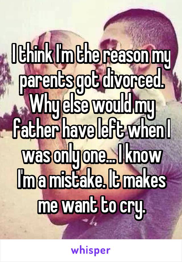 I think I'm the reason my parents got divorced. Why else would my father have left when I was only one... I know I'm a mistake. It makes me want to cry.