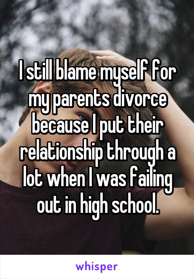 I still blame myself for my parents divorce because I put their relationship through a lot when I was failing out in high school.