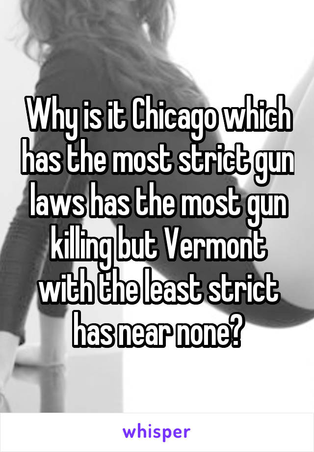 Why is it Chicago which has the most strict gun laws has the most gun killing but Vermont with the least strict has near none?