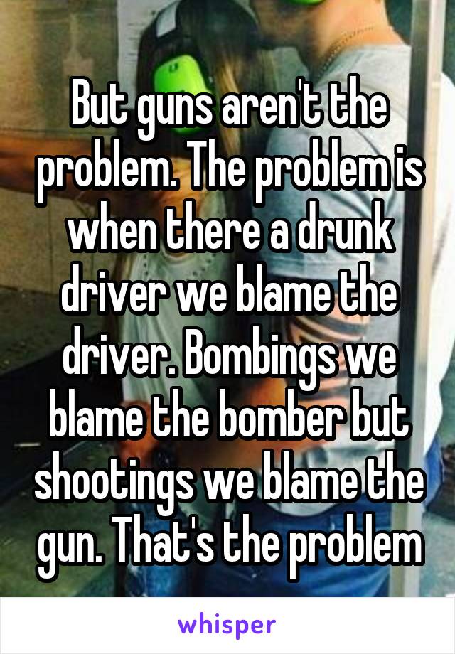 But guns aren't the problem. The problem is when there a drunk driver we blame the driver. Bombings we blame the bomber but shootings we blame the gun. That's the problem