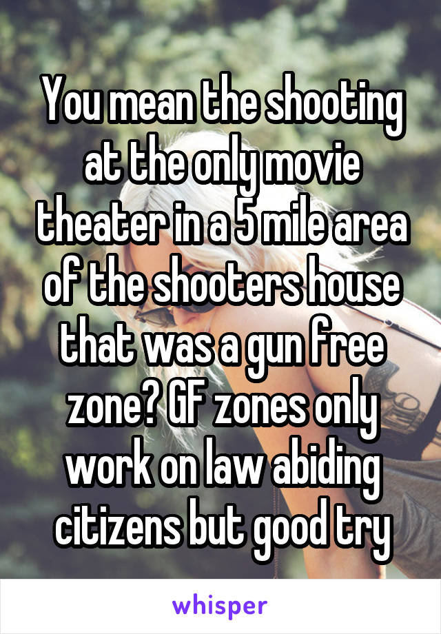 You mean the shooting at the only movie theater in a 5 mile area of the shooters house that was a gun free zone? GF zones only work on law abiding citizens but good try