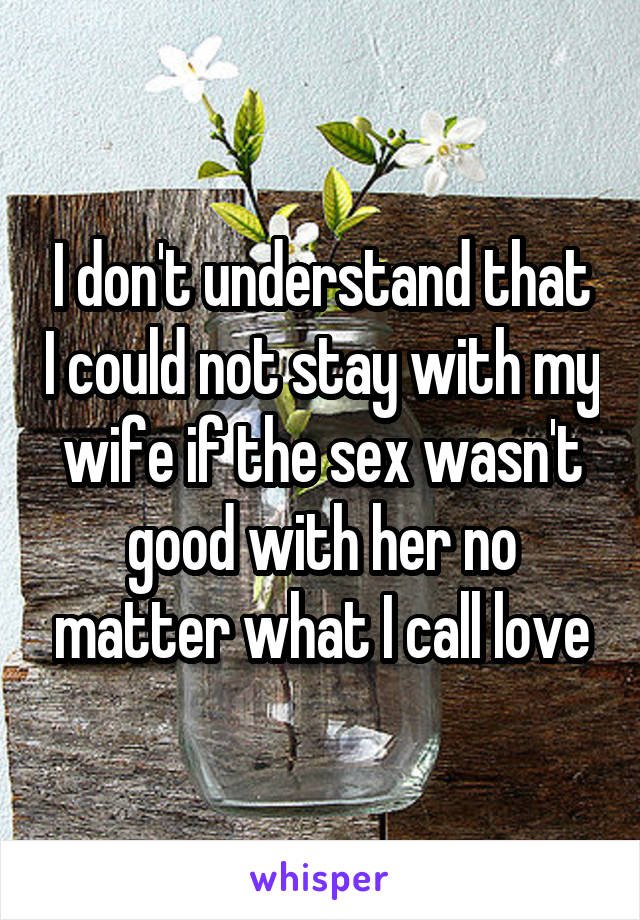 I don't understand that I could not stay with my wife if the sex wasn't good with her no matter what I call love