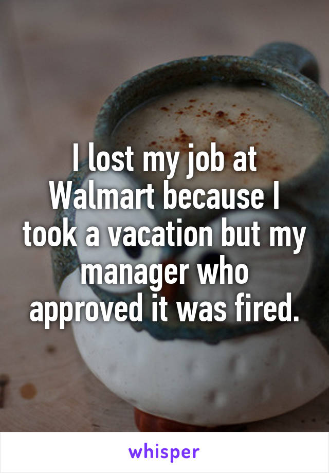 I lost my job at Walmart because I took a vacation but my manager who approved it was fired.